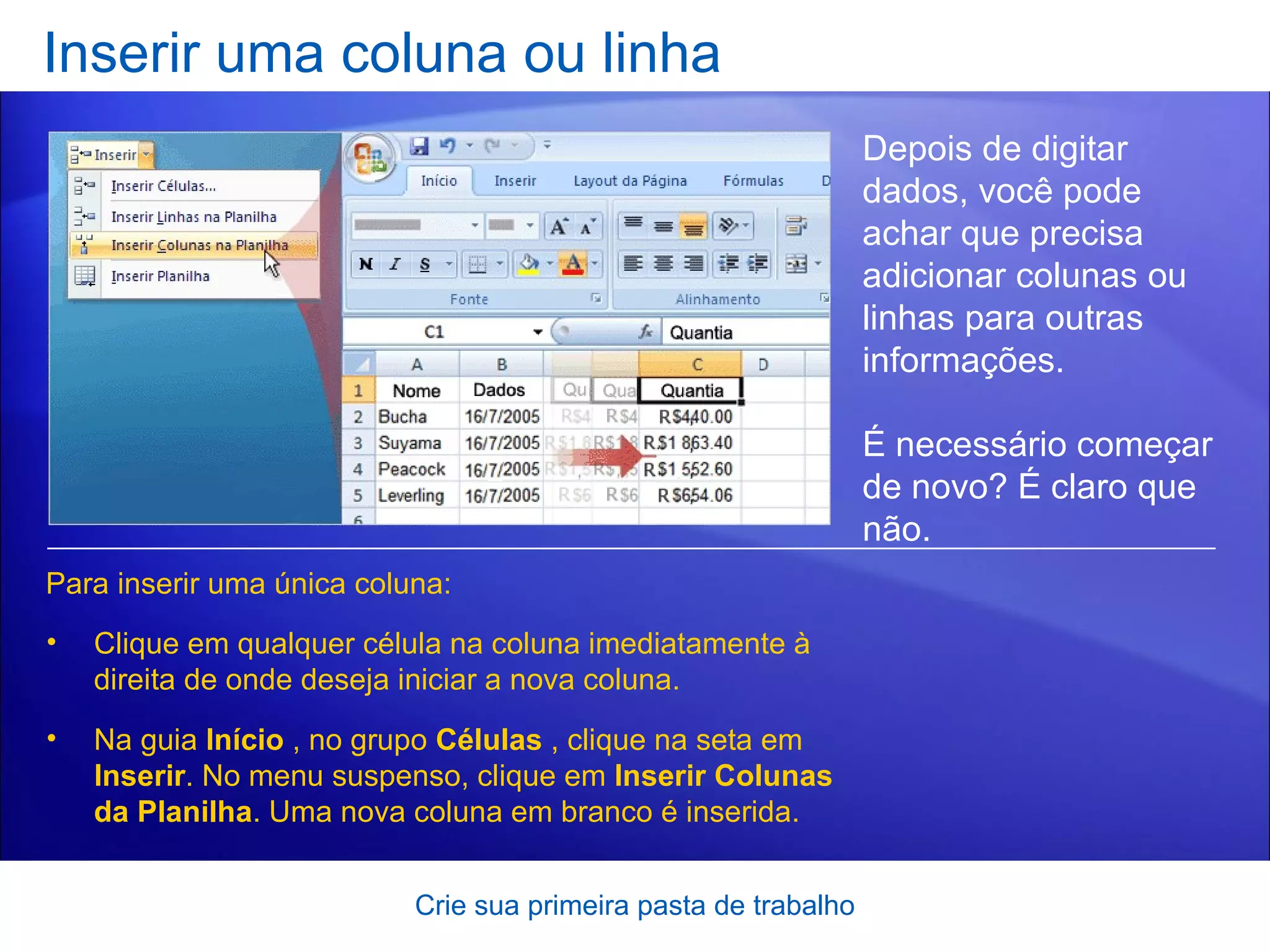 Inserir uma coluna ou linha Crie sua primeira pasta de trabalho Depois de digitar dados, você pode achar que precisa adicionar colunas ou linhas para outras informações.  É necessário começar de novo? É claro que não.  Para inserir uma única coluna: Clique em qualquer célula na coluna imediatamente à direita de onde deseja iniciar a nova coluna.  Na guia  Início  , no grupo  Células  , clique na seta em  Inserir . No menu suspenso, clique em  Inserir Colunas da Planilha . Uma nova coluna em branco é inserida. 