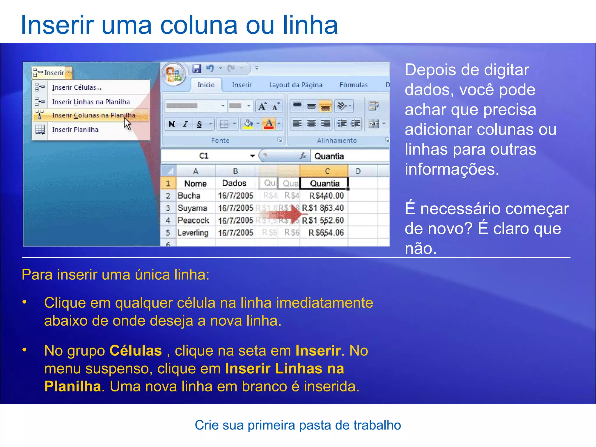 Inserir uma coluna ou linha Crie sua primeira pasta de trabalho Depois de digitar dados, você pode achar que precisa adicionar colunas ou linhas para outras informações.  É necessário começar de novo? É claro que não.  Para inserir uma única linha: Clique em qualquer célula na linha imediatamente abaixo de onde deseja a nova linha.  No grupo  Células  , clique na seta em  Inserir . No menu suspenso, clique em  Inserir Linhas na Planilha . Uma nova linha em branco é inserida. 