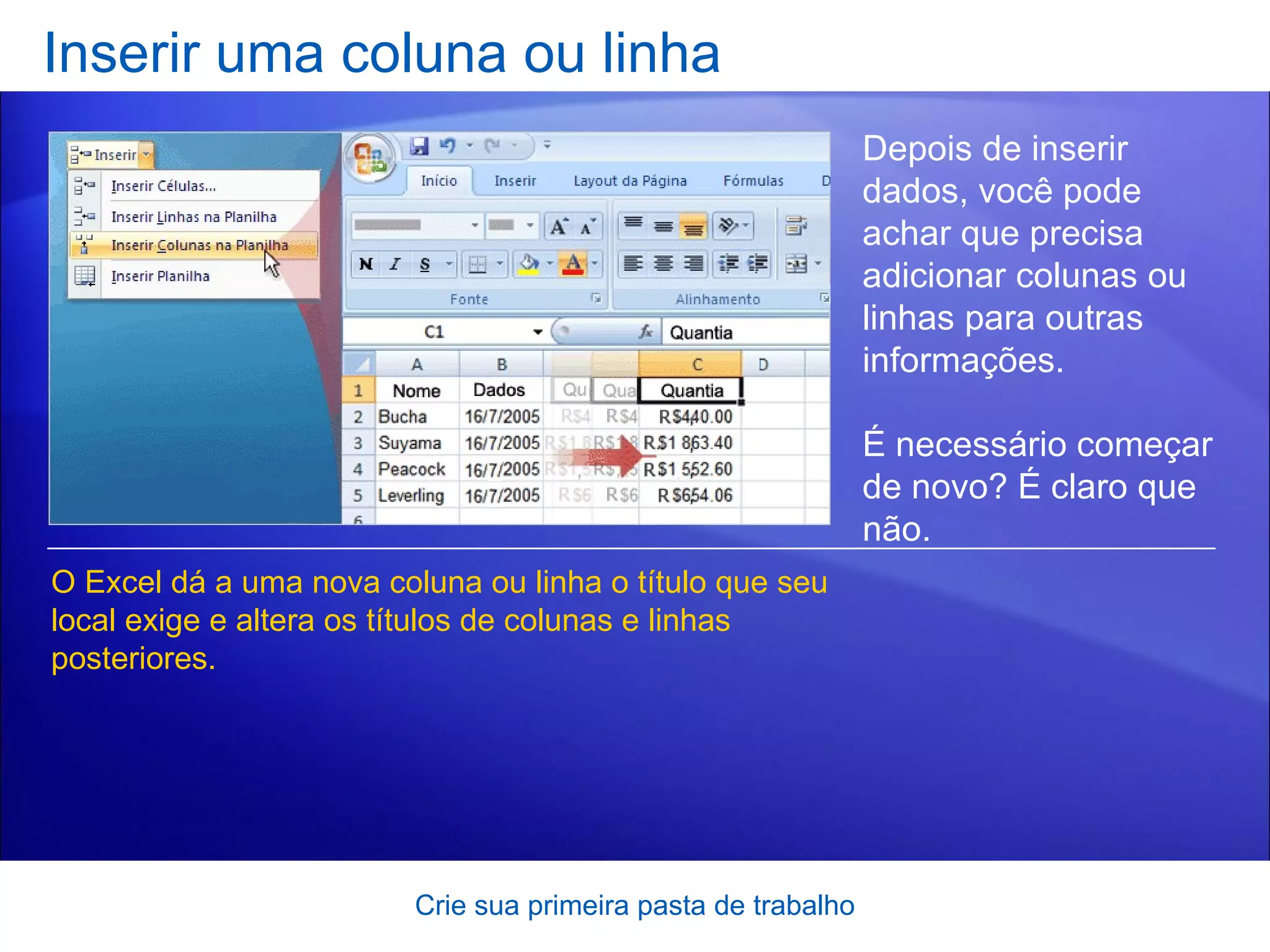 Inserir uma coluna ou linha Crie sua primeira pasta de trabalho Depois de inserir dados, você pode achar que precisa adicionar colunas ou linhas para outras informações.  É necessário começar de novo? É claro que não. O Excel dá a uma nova coluna ou linha o título que seu local exige e altera os títulos de colunas e linhas posteriores.  