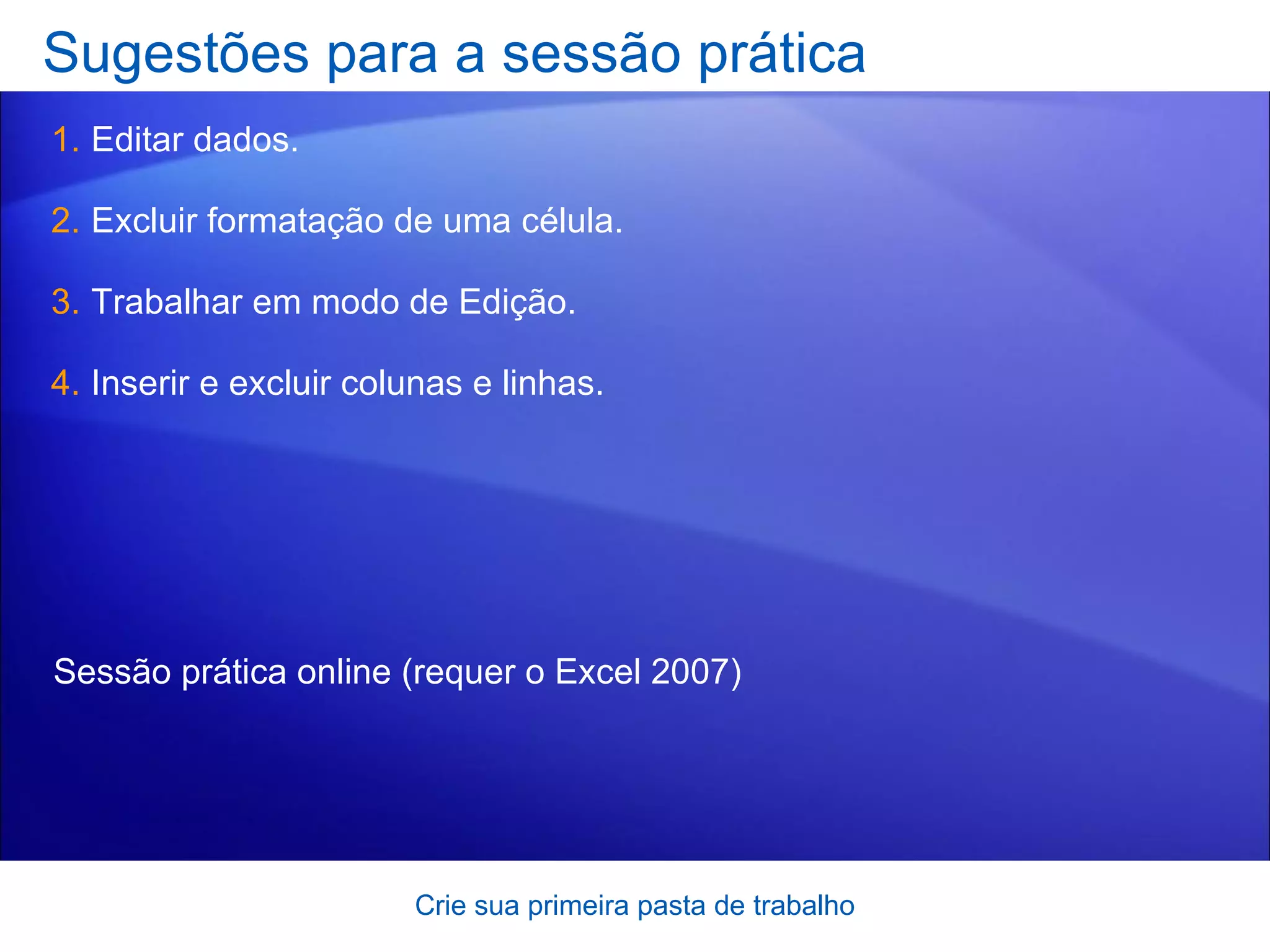 Sugestões para a sessão prática Editar dados. Excluir formatação de uma célula. Trabalhar em modo de Edição. Inserir e excluir colunas e linhas. Crie sua primeira pasta de trabalho Sessão prática online  (requer o Excel 2007) 