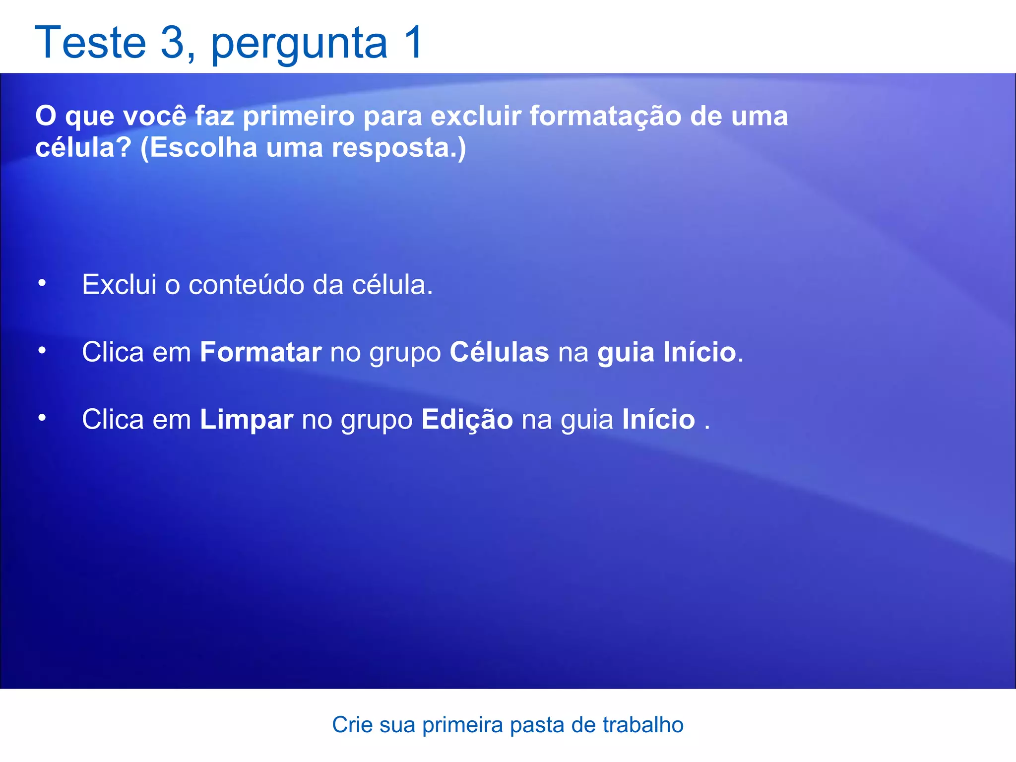 Teste 3, pergunta 1 O que você faz primeiro para excluir formatação de uma célula? (Escolha uma resposta.) Crie sua primeira pasta de trabalho Exclui o conteúdo da célula.  Clica em  Formatar  no grupo  Células  na  guia Início .  Clica em  Limpar  no grupo  Edição  na guia  Início  .  