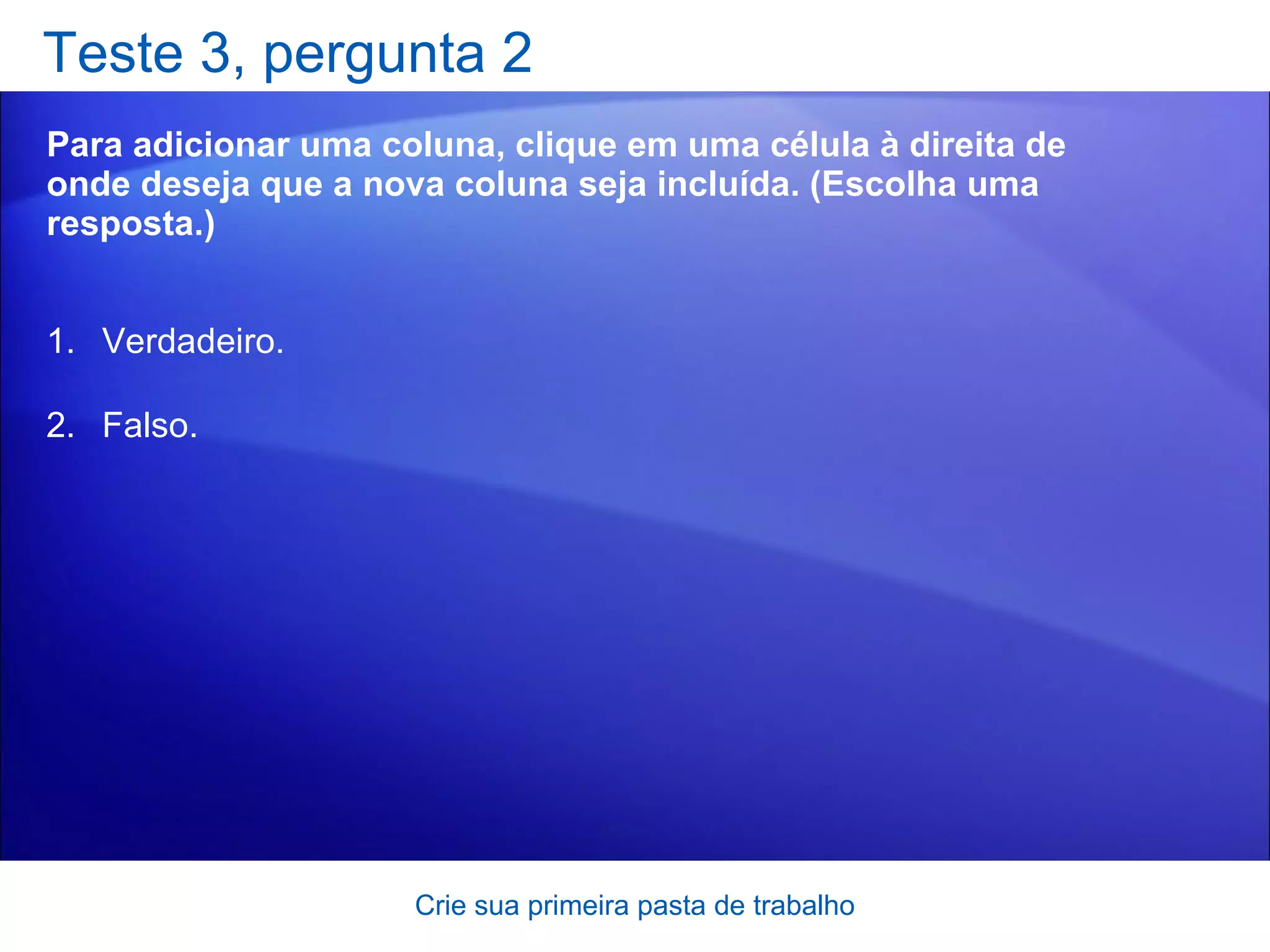 Teste 3, pergunta 2 Para adicionar uma coluna, clique em uma célula à direita de onde deseja que a nova coluna seja incluída. (Escolha uma resposta.) Crie sua primeira pasta de trabalho Verdadeiro. Falso. 
