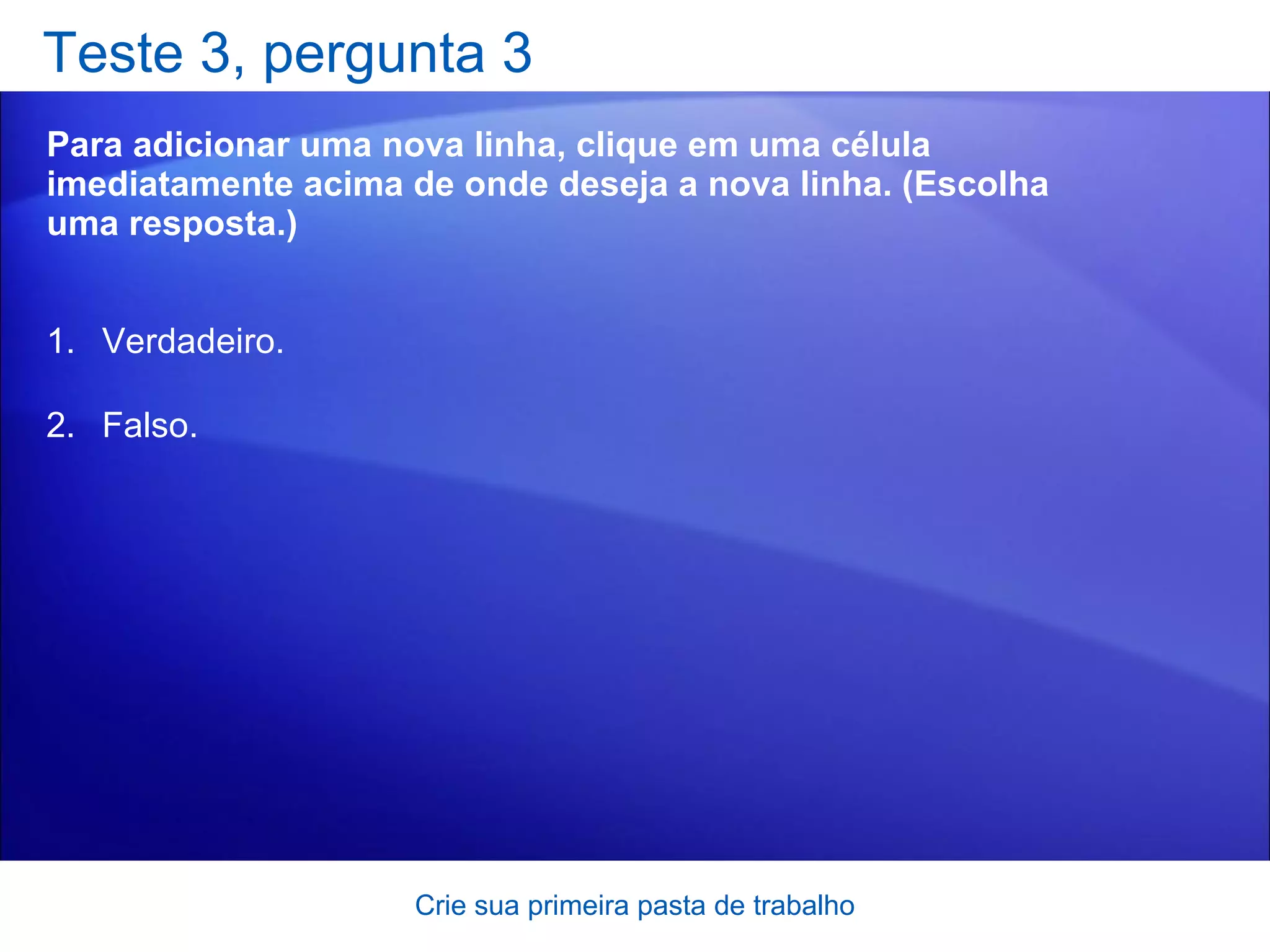 Teste 3, pergunta 3 Para adicionar uma nova linha, clique em uma célula imediatamente acima de onde deseja a nova linha. (Escolha uma resposta.) Crie sua primeira pasta de trabalho Verdadeiro. Falso. 
