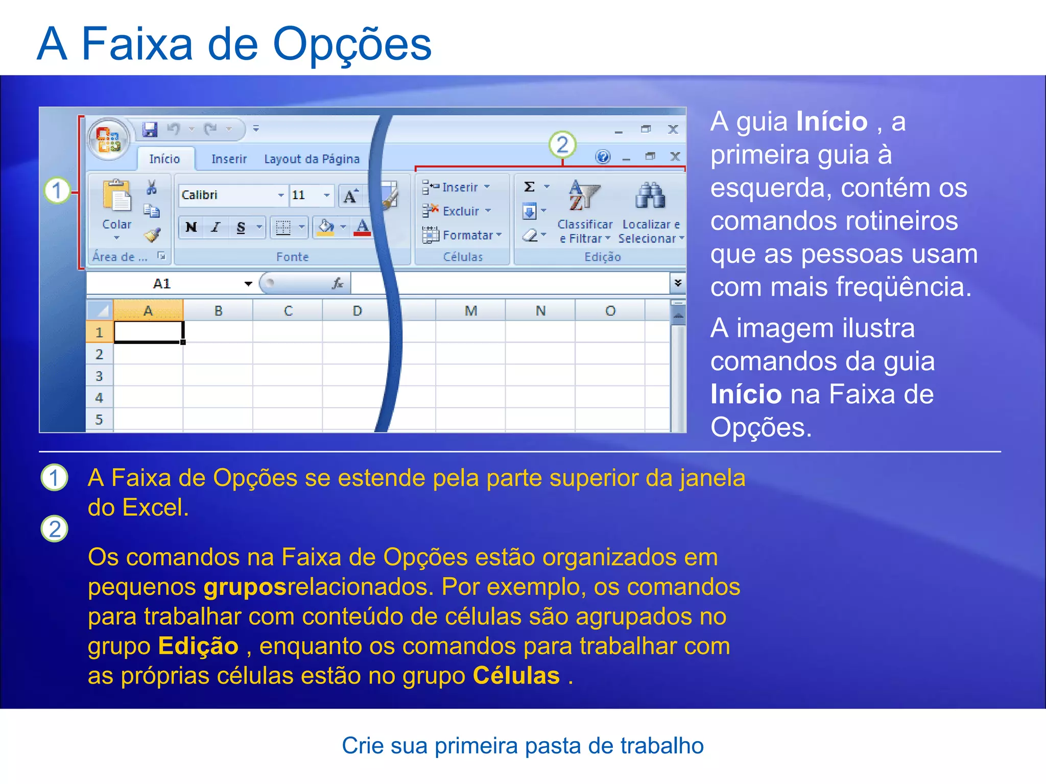A Faixa de Opções Crie sua primeira pasta de trabalho A guia  Início  , a primeira guia à esquerda, contém os comandos rotineiros que as pessoas usam com mais freqüência.  A Faixa de Opções se estende pela parte superior da janela do Excel. Os comandos na Faixa de Opções estão organizados em pequenos  grupos relacionados. Por exemplo, os comandos para trabalhar com conteúdo de células são agrupados no grupo  Edição  , enquanto os comandos para trabalhar com as próprias células estão no grupo  Células  .   A imagem ilustra comandos da guia  Início  na Faixa de Opções. 