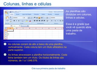 Colunas, linhas e células Crie sua primeira pasta de trabalho As planilhas são divididas em colunas, linhas e células.  Essa é a grade que você vê quando abre uma pasta de trabalho.  As colunas correm de alto a baixo de uma planilha, verticalmente. Cada coluna tem um título alfabético na parte superior. As linhas atravessam a planilha horizontalmente. Cada linha também tem um título. Os títulos de linhas são números, de 1 a 1.048.576.  