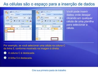 As células são o espaço para a inserção de dados Crie sua primeira pasta de trabalho Você pode inserir dados onde desejar clicando em qualquer célula de uma planilha para selecionar a célula.  Por exemplo, se você selecionar uma célula na coluna C da linha 5, conforme mostrado na imagem à direita:  A coluna C é destacada. A linha 5 é destacada.  