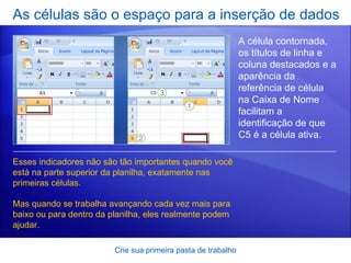 As células são o espaço para a inserção de dados Crie sua primeira pasta de trabalho A célula contornada, os títulos de linha e coluna destacados e a aparência da referência de célula na Caixa de Nome   facilitam a identificação de que C5 é a célula ativa. Esses indicadores não são tão importantes quando você está na parte superior da planilha, exatamente nas primeiras células. Mas quando se trabalha avançando cada vez mais para baixo ou para dentro da planilha, eles realmente podem ajudar.   