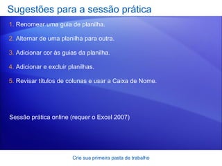 Sugestões para a sessão prática Renomear uma guia de planilha. Alternar de uma planilha para outra.  Adicionar cor às guias da planilha. Adicionar e excluir planilhas. Revisar títulos de colunas e usar a Caixa de Nome.  Crie sua primeira pasta de trabalho Sessão prática online  (requer o Excel 2007) 