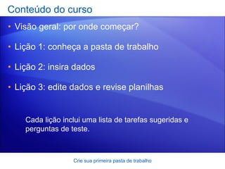 Conteúdo do curso Visão geral: por onde começar? Lição 1: conheça a pasta de trabalho Lição 2: insira dados Lição 3: edite dados e revise planilhas Crie sua primeira pasta de trabalho Cada lição inclui uma lista de tarefas sugeridas e perguntas de teste. 