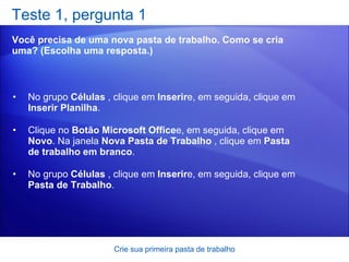Teste 1, pergunta 1 Você precisa de uma nova pasta de trabalho. Como se cria uma? (Escolha uma resposta.) Crie sua primeira pasta de trabalho No grupo  Células  , clique em  Inserir e, em seguida, clique em  Inserir Planilha .  Clique no  Botão Microsoft Office e, em seguida, clique em  Novo . Na janela  Nova Pasta de Trabalho  , clique em  Pasta de trabalho em branco .  No grupo  Células  , clique em  Inserir e, em seguida, clique em  Pasta de Trabalho .   