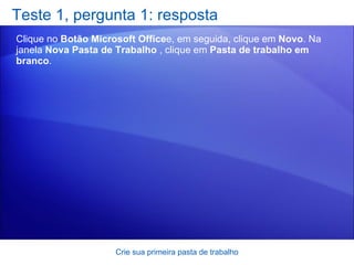 Teste 1, pergunta 1: resposta Clique no  Botão Microsoft Office e, em seguida, clique em  Novo . Na janela  Nova Pasta de Trabalho  , clique em  Pasta de trabalho em branco .  Crie sua primeira pasta de trabalho 