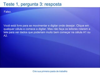 Teste 1, pergunta 3: resposta Falso.  Crie sua primeira pasta de trabalho Você está livre para se movimentar e digitar onde desejar. Clique em qualquer célula e comece a digitar. Mas não faça os leitores rolarem a tela para ver dados que poderiam muito bem começar na célula A1 ou A2. 