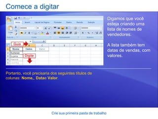 Comece a digitar Crie sua primeira pasta de trabalho Digamos que você esteja criando uma lista de nomes de vendedores.  A lista também tem datas de vendas, com valores.  Portanto, você precisaria dos seguintes títulos de colunas:  Nome, ,  Data e  Valor .  