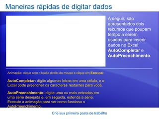 Maneiras rápidas de digitar dados Crie sua primeira pasta de trabalho A seguir, são apresentados dois recursos que poupam tempo a serem usados para inserir dados no Excel:  AutoCompletar  e  AutoPreenchimento . AutoCompletar:  digite algumas letras em uma célula, e o Excel pode preencher os caracteres restantes para você.  AutoPreenchimento:  digite uma ou mais entradas em uma série desejada e, em seguida, estenda a série. Execute a animação para ver como funciona o AutoPreenchimento.  Animação: clique com o botão direito do mouse e clique em  Executar . 