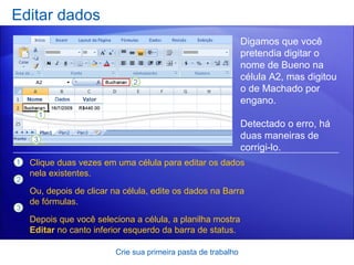 Editar dados Crie sua primeira pasta de trabalho Digamos que você pretendia digitar o nome de Bueno na célula A2, mas digitou o de Machado por engano.  Detectado o erro, há duas maneiras de corrigi-lo.  Clique duas vezes em uma célula para editar os dados nela existentes. Ou, depois de clicar na célula, edite os dados na Barra de fórmulas. Depois que você seleciona a célula, a planilha mostra  Editar  no canto inferior esquerdo da barra de status. 