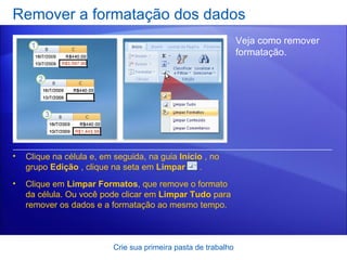 Remover a formatação dos dados Crie sua primeira pasta de trabalho Veja como remover formatação.  Clique na célula e, em seguida, na guia  Início  , no grupo  Edição  , clique na seta em  Limpar      . Clique em  Limpar Formatos , que remove o formato da célula. Ou você pode clicar em  Limpar Tudo  para remover os dados e a formatação ao mesmo tempo. 