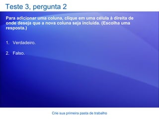 Teste 3, pergunta 2 Para adicionar uma coluna, clique em uma célula à direita de onde deseja que a nova coluna seja incluída. (Escolha uma resposta.) Crie sua primeira pasta de trabalho Verdadeiro. Falso. 