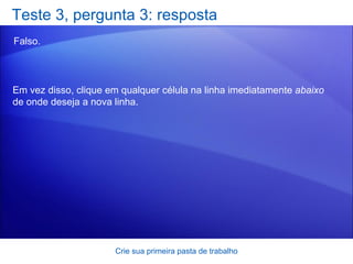 Teste 3, pergunta 3: resposta Falso.  Crie sua primeira pasta de trabalho Em vez disso, clique em qualquer célula na linha imediatamente  abaixo  de onde deseja a nova linha. 