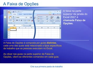 A Faixa de Opções Crie sua primeira pasta de trabalho A faixa na parte superior da janela do Excel 2007 é  chamada Faixa de Opções .  A Faixa de Opções é composta por guias  distintas , cada uma das quais está relacionada a tipos específicos de trabalho que as pessoas executam no Excel.  Ao clicar nas guias na parte superior da Faixa de Opções, vêem-se diferentes comandos em cada guia.  