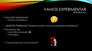 VAMOS EXPERIMENTAR
EXPERIÊNCIA 2
• Conceitos importantes
• Pressão atmosférica
• Precisamos de:
• Uma folha de papel A4
• Uma régua
• QUESTÃO-PROBLEMA: Podemos sentir a força da pressão atmosférica?
• O que pensas que vai acontecer?
 