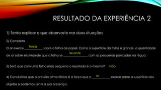 RESULTADO DA EXPERIÊNCIA 2
1) Tenta explicar o que observaste nas duas situações
2) Completa
O ar exerce ____________ sobre a folha de papel. Como a superfície da folha é grande, a quantidade
de ar sobre ela impede que a folha se ________________ com as pequenas pancadas na régua.
força
levante
3) Será que com uma folha mais pequena o resultado é o mesmo? Não
4) Concluímos que a pressão atmosférica é a força que o ____________ exerce sobre a superfície dos
objetos e podemos sentir a sua presença.
ar
 