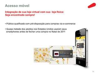 Acesso móvel
Integração de sua loja virtual com sua loja física:
Seja encontrado sempre!


• Público qualificado com pré-disposição para compras via e-commerce

• Quase metade dos adultos nos Estados Unidos usaram seus
  smartphones antes de fechar uma compra no Natal de 2011




                                                                       30
 
