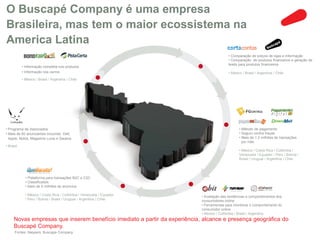 O Buscapé Company é uma empresa
Brasileira, mas tem o maior ecossistema na
America Latina
                                                                                          • Comparação de preços de lojas e informação
                                                                                          • Comparação de produtos financeiros e geração de
                                                                                          leads para produtos financeiros
           • Informação completa nos produtos
           • Informação nos carros                                                        • México / Brasil / Argentina / Chile
           • México / Brasil / Argentina / Chile




• Programa de Associados                                                                         • Método de pagamento
• Mais de 60 anunciantes incluindo Dell,                                                         • Seguro contra fraude
  Apple, Nokia, Magazine Luiza e Saraiva                                                         • Mais de 1.2 milhões de transações
                                                                                                   por mês
• Brasil
                                                                                                 • México / Costa Rica / Colômbia /
                                                                                                 Venezuela / Equador / Peru / Bolivia /
                                                                                                 Brasil / Uruguai / Argentina / Chile




             • Plataforma para transações B2C e C2C
             • Classificados
             • Mais de 5 milhões de anúncios

             • México / Costa Rica / Colômbia / Venezuela / Equador        • Avaliação das tendências e comportamentos dos
             / Peru / Bolivia / Brasil / Uruguai / Argentina / Chile       consumidores online
                                                                           • Ferramentas para monitorar o comportamento do
                                                                           consumidor online
                                                                           • México / Colômbia / Brasil / Argentina
     Novas empresas que inserem benefício imediato a partir da experiência, alcance e presença geográfica do
     Buscapé Company.
      Fontes: Naspers, Buscape Company
 