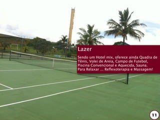 Lazer
Sendo um Hotel mix, oferece ainda Quadra de
Tênis, Volei de Areia, Campo de Futebol,
Piscina Convencional e Aquecida, Sauna.
Para Relaxar ... Reﬂexoterapia e Massagem!




                                       11
 