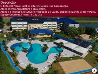Descrição
O Colonial Plaza Hotel se diferencia pela sua Localização,
Atendimento,Arquitetura e Qualidade.
Atende o Público Executivo e Hóspedes de Lazer, disponibilizando áreas verdes,
Espaço Gourmet, Fitness e Day Use




                                                                            2
 