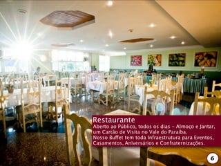 Restaurante
Aberto ao Público, todos os dias - Almoço e Jantar,
um Cartão de Visita no Vale do Paraíba.
Nosso Buffet tem toda Infraestrutura para Eventos,
Casamentos, Aniversários e Confraternizações.


                                                 6
 