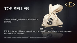 TOP SELLER
2% do total vendido em jogos é pago ao usuário que atingir o maior número
de vendas na semana.
SÃO SOMADAS TODAS AS VENDAS PESSOAIS E DA 1ª GERAÇÃO DA REDE DE INDICAÇÃO.
Venda mais e ganhe uma bolada toda
semana.
 