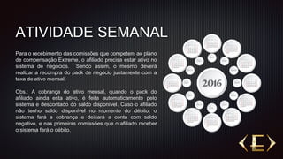 ATIVIDADE SEMANAL
Para o recebimento das comissões que competem ao plano
de compensação Extreme, o afiliado precisa estar ativo no
sistema de negócios. Sendo assim, o mesmo deverá
realizar a recompra do pack de negócio juntamente com a
taxa de ativo mensal.
Obs.: A cobrança do ativo mensal, quando o pack do
afiliado ainda esta ativo, é feita automaticamente pelo
sistema e descontado do saldo disponível. Caso o afiliado
não tenho saldo disponível no momento do débito, o
sistema fará a cobrança e deixará a conta com saldo
negativo, e nas primeiras comissões que o afiliado receber
o sistema fará o débito.
 