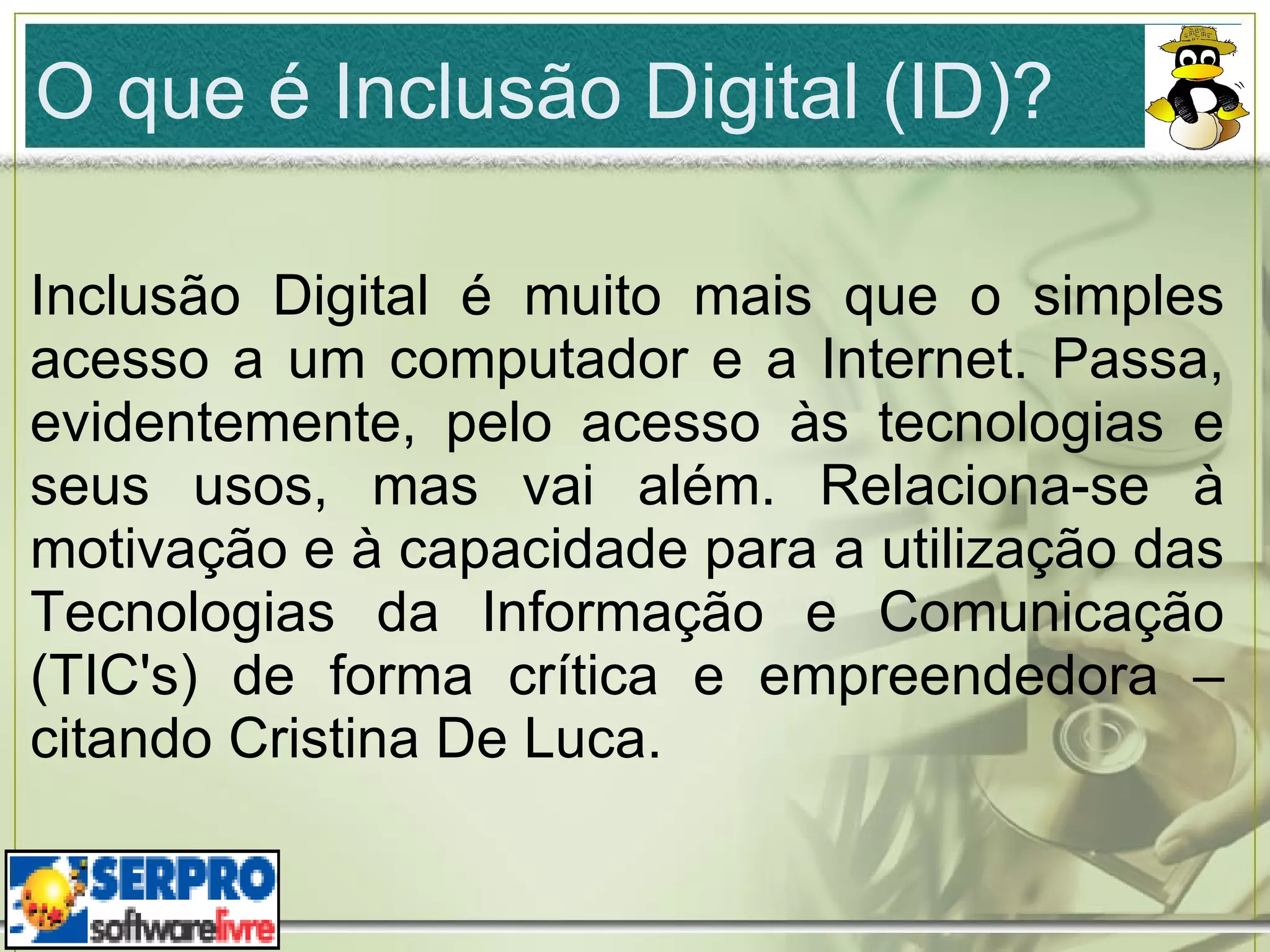 O que é Inclusão Digital (ID)? Inclusão Digital é muito mais que o simples acesso a um computador e a Internet. Passa, evidentemente, pelo acesso às tecnologias e seus usos, mas vai além. Relaciona-se à motivação e à capacidade para a utilização das Tecnologias da Informação e Comunicação (TIC's) de forma crítica e empreendedora – citando Cristina De Luca. 