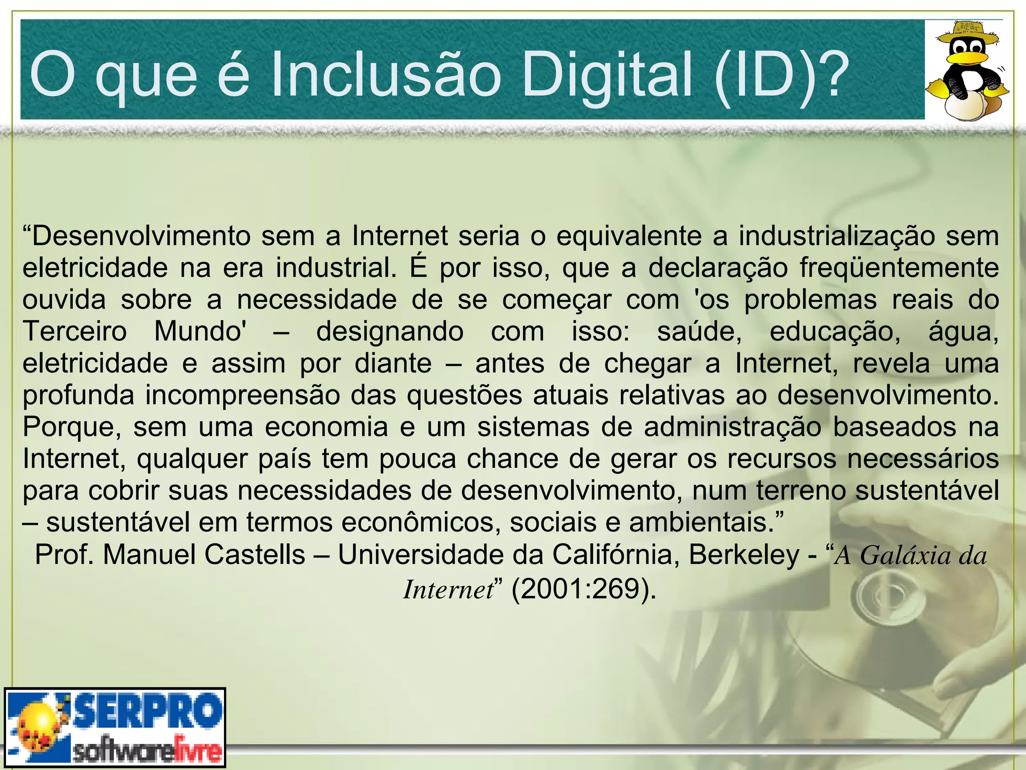 O que é Inclusão Digital (ID)? “ Desenvolvimento sem a Internet seria o equivalente a industrialização sem eletricidade na era industrial. É por isso, que a declaração freqüentemente ouvida sobre a necessidade de se começar com 'os problemas reais do Terceiro Mundo' – designando com isso: saúde, educação, água, eletricidade e assim por diante – antes de chegar a Internet, revela uma profunda incompreensão das questões atuais relativas ao desenvolvimento. Porque, sem uma economia e um sistemas de administração baseados na Internet, qualquer país tem pouca chance de gerar os recursos necessários para cobrir suas necessidades de desenvolvimento, num terreno sustentável – sustentável em termos econômicos, sociais e ambientais.” Prof. Manuel Castells – Universidade da Califórnia, Berkeley - “ A Galáxia da Internet ” (2001:269). 