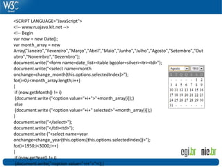 <SCRIPT LANGUAGE="JavaScript">
<!-- www.ruajava.kit.net -->
<!-- Begin
var now = new Date();
var month_array = new
Array("Janeiro","Fevereiro","Março","Abril","Maio","Junho","Julho","Agosto","Setembro","Out
ubro","Novembro","Dezembro");
document.write("<form name=date_list><table bgcolor=silver><tr><td>");
document.write("<select name=month
onchange=change_month(this.options.selectedIndex)>");
for(i=0;i<month_array.length;i++)
{
if (now.getMonth() != i)
{document.write ("<option value="+i+">"+month_array[i]);}
else
{document.write ("<option value="+i+" selected>"+month_array[i]);}
}
document.write("</select>");
document.write("</td><td>");
document.write ("<select name=year
onchange=change_year(this.options[this.options.selectedIndex])>");
for(i=1950;i<3000;i++)
{
if (now.getYear() != i)
{document.write("<option value="+i+">"+i);}
 
