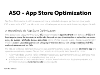 ASO - App Store Optimization
App Store Optimization é a técnica para melhorar a visibilidade do app e ganhar mais downloads
ASO se assemelha a SEO, que são as técnicas utilizadas para aumentar a visibilidade das páginas da web.
A importância da App Store Optimization
Uma pesquisa da FIKSU mostrou que 75% dos downloads de apps Android vêm da busca. 50% são
buscas pelo nome de uma marca, então são de usuários que já conheciam o aplicativo ou marca
antes de buscar e 25% são buscas genéricas, como ofertas, jogos de lógica… Essa pesquisa também
mostrou que os usuários que baixam um app por meio da busca, tem uma probabilidade 50%
maior de serem usuários ﬁéis.
Por isso, se todo esse potencial de usuários das app stores está na busca, é preciso otimizar o app pra
aparecer nos primeiros lugares. Ter um bom posicionamento pode trazer benefícios como:
• Maior Visibilidade. Quem é visto é lembrado! Nesse caso, quanto melhores as suas posições, mais
visível – e mais visto – é o seu aplicativo o que leva a:
• Mais Downloads. Como a tendência dos usuários é de clicar mais nos apps que aparecem nos
primeiros resultados, mais downloads você conquista.
Fonte: Blog rankmyapp
 