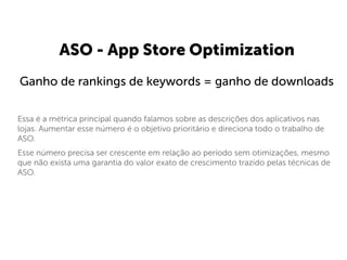  
Essa é a métrica principal quando falamos sobre as descrições dos aplicativos nas
lojas. Aumentar esse número é o objetivo prioritário e direciona todo o trabalho de
ASO.
Esse número precisa ser crescente em relação ao período sem otimizações, mesmo
que não exista uma garantia do valor exato de crescimento trazido pelas técnicas de
ASO.
ASO - App Store Optimization
Ganho de rankings de keywords = ganho de downloads
 