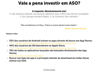 Vale a pena investir em ASO?
A resposta: Absolutamente sim!
E não estamos falando isso porque sabemos que o ASO traz ótimos resultados.
E sim, porque existem dados. E os números não mentem!
“Nós acreditamos em Deus, Todos os outros devem trazer dados.”
William Edwards Deming. 
 
Vamos a eles:  
 
• 53% dos usuários de Android acham os apps através da busca nas App Stores;
Fonte: Roughly Half Of Users Are Finding Apps Via App Store Search, Says Study
• 40% dos usuários de iOS descobrem na Apple Store;
Fonte: Roughly Half Of Users Are Finding Apps Via App Store Search, Says Study
• 70% de todos os aplicativos lançados são baixados diretamente das App
Stores; 
Fonte: The 2015 U.S. Mobile App Report
• Buscar nas lojas de app é o principal método de download em todas faixas
etárias nos EUA. 
Fonte: Blog rankmyapp
 