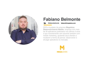 Fabiano Belmonte
CEO e fundador da empresa Megaleios
Desenvolvimento Mobile, empresa com mais
de 50 aplicativos publicados nos últimos 5 anos
e que recentemente vem atuando também com
mobile marketing, ajudando seus clientes a
mudarem a forma de pensar, desenvolver e
divulgar aplicativos no mercado.
@fabianobelmonte fabiano@megaleios.com
 