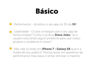 Básico
• Performance - Já testou o seu app no 3G da OI?
• Usabilidade - O cara consegue usar o seu app de
forma simples? Como o já dizia Steve Jobs: “se o
usuário está tendo algum problema para usar nosso
produto o problema é nosso!”
• Não vale só teste em iPhone 7 - Galaxy S8 qual é a
média do seu público? Precisa testar em aparelhos de
performance mais baixa e tentar otimizar o máximo.
 