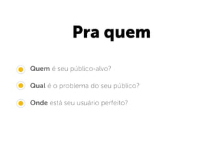 Pra quem
• Quem é seu público-alvo?
• Qual é o problema do seu público?
• Onde está seu usuário perfeito?
 
