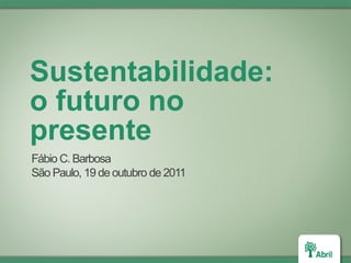 Sustentabilidade:
o futuro no
presente
Fábio C. Barbosa
São Paulo, 19 de outubro de 2011
 