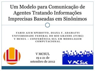 Um Modelo para Comunicação de
  Agentes Tratando Informações
Imprecisas Baseadas em Sinônimos

   FABIO AIUB SPEROTTO, DIANA F. ADAMATTI
 UNIVERSIDADE FEDERAL DO RIO GRANDE (FURG)
  V MCSUL – CONFERÊNCIA SUL EM MODELAGEM
               COMPUTACIONAL




               V MCSUL
               19 a 21 de
           setembro de 2012
 