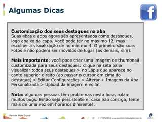 Algumas Dicas

 Customização dos seus destaques na aba
 Suas abas e apps agora são apresentados como destaques,
 logo abaixo da capa. Você pode ter no máximo 12, mas
 escolher a visualização de no mínimo 4. O primeiro são suas
 Fotos e não podem ser movidos de lugar (as demais, sim).

 Mais importante: você pode criar uma imagem de thumbnail
 customizada para seus destaques: clique na seta para
 visualizar todos seus destaques > no Lápis que aparece no
 canto superior direito (ao passar o cursor em cima do
 destaque) > Editar Configurações > Alterar + Imagem da Aba
 Personalizada > Upload da imagem e voilá!

 Nota: algumas pessoas têm problemas nesta hora, rolam
 muitos bugs. Então seja persistente e, caso não consiga, tente
 mais de uma vez em horários diferentes.

PontoBr Mídia Digital
                                        10   / 17/05/2012 www.pontobrmidiadigital.com.br
 