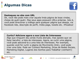 Algumas Dicas

Destaques na aba com URL
Ok, você não pode mais criar aquela linda página de boas vindas,
cheias de guéri-guéri. Mas seus apps possuem URLs próprias. Isto é,
você pode direcionar o tráfego para qualquer página que deseja, via
Facebook Ads, descrição de perfil, mídia paga, tweets etc. #ficadica!




    Curtiu? Adicione agora a sua Lista de Interesses
    Algo que ninguem deu ainda muita atenção, mas aposto que vai
    fazer barulho: a lista de interesses. Agora, ao curtir uma página,
    você pode adicioná-la a uma lista de interesses. Por exemplo,
    quando você for curtir a página da Movimento (link), você pode
    criar uma lista. Pode ser Content Marketing, Dicas de Redes Sociais,
    Marketing Digital, Lugares dos Sonhos para Trabalhar (venham!)
    etc.

PontoBr Mídia Digital
                                          11   / 17/05/2012 www.pontobrmidiadigital.com.br
 