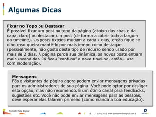 Algumas Dicas

Fixar no Topo ou Destacar
É possível fixar um post no topo da página (abaixo das abas e da
capa, claro) ou destacar um post (de forma a cobrir toda a largura
da timeline). Os posts fixados mudam a cada 7 dias, então fique de
olho caso queira mantê-lo por mais tempo como destaque
(pessoalmente, não gosto deste tipo de recurso sendo usado por
mais de 2 dias. A página perde sua dinâmica, os novos posts entram
mais escondidos. Já ficou “confusa” a nova timeline, então… use
com moderação).


   Mensagens
   Fãs e visitantes da página agora podem enviar mensagens privadas
   para os administradores de sua página. Você pode optar por desligar
   esta opção, mas não recomendo. É um ótimo canal para feedbacks,
   sugestões etc. Você não pode enviar mensagens para as pessoas,
   deve esperar elas falarem primeiro (como manda a boa educação).

PontoBr Mídia Digital
                                        13   / 17/05/2012 www.pontobrmidiadigital.com.br
 