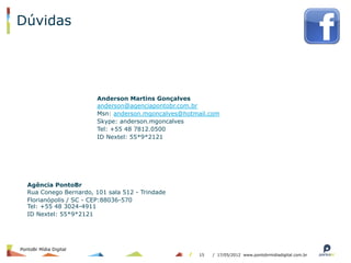 Dúvidas




                         Anderson Martins Gonçalves
                         anderson@agenciapontobr.com.br
                         Msn: anderson.mgoncalves@hotmail.com
                         Skype: anderson.mgoncalves
                         Tel: +55 48 7812.0500
                         ID Nextel: 55*9*2121




   Agência PontoBr
   Rua Conego Bernardo, 101 sala 512 - Trindade
   Florianópolis / SC - CEP:88036-570
   Tel: +55 48 3024-4911
   ID Nextel: 55*9*2121




PontoBr Mídia Digital
                                                      15   / 17/05/2012 www.pontobrmidiadigital.com.br
 