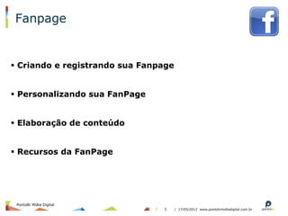 Fanpage


§  Criando e registrando sua Fanpage


§  Personalizando sua FanPage


§  Elaboração de conteúdo


§  Recursos da FanPage




 PontoBr Mídia Digital
                                  5     / 17/05/2012 www.pontobrmidiadigital.com.br
 
