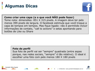 Algumas Dicas

Como criar uma capa (e o que você NÃO pode fazer)
Tome nota: dimensões: 851 X 315 pixels. A imagem deve ter pelo
menos 399 pixels de largura. O facebook estimula que você troque a
capa de tempos em tempos. Mas fique ligado: não é permitido incluir
informações de contato, “call to actions” e setas apontando para
botões de Like ou Share




           Foto de perfil
           Sua foto de perfil vai ser “sempre” quadrada (entre aspas
           porque, nas redes sociais, “sempre” é tão relativo). O ideal é
           escolher uma foto com pelo menos 180 X 180 pixels



PontoBr Mídia Digital
                                              9   / 17/05/2012 www.pontobrmidiadigital.com.br
 