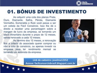 Ao adquirir uma cota dos planos Prata,
Ouro, Diamante, Safira, Pérola, Diamante
Vermelho, Esmeralda e Rubi você passa a ser
um cotista da Fácil Consórcio. Isso lhe dá o
direito a receber uma porcentagem sobre a
margem de lucro da empresa, se tornando um
sócio minoritário durante o prazo de 12 meses,
sendo renovado a cada 12 meses.
Ao término dos 12 meses, a renovação
fica a critério do associado querer comprar ou
não a cota do consórcio, ou apenas investir na
empresa para ter rendimento mensal se
tornando um acionista da empresa.
01. BÔNUS DE INVESTIMENTO
Link de cadastro: joselma12352
Acesse: facilconsorciobrasil.blogspot.com.br
 